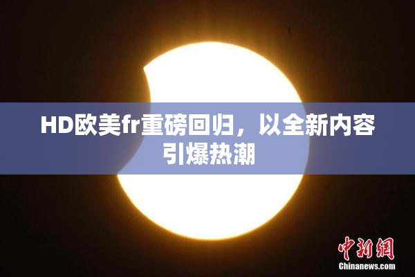 HD欧美fr重磅回归，以全新内容引爆热潮