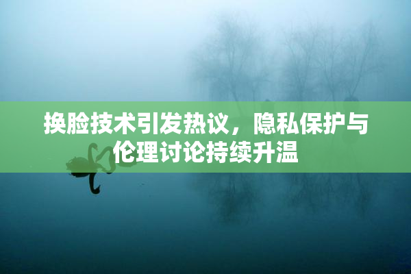 换脸技术引发热议，隐私保护与伦理讨论持续升温