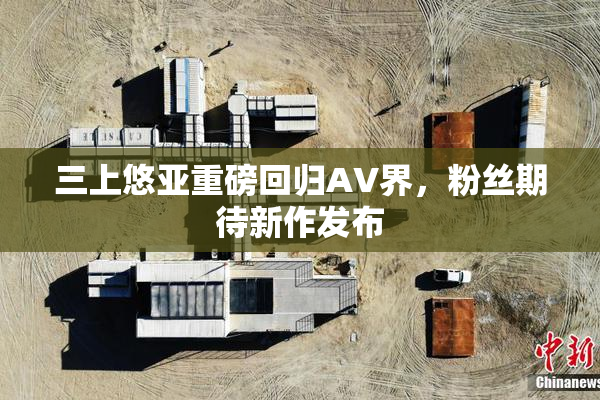 三上悠亚重磅回归AV界，粉丝期待新作发布