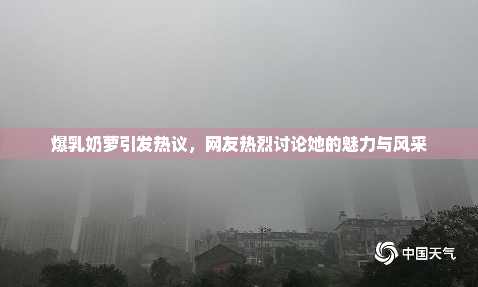 爆乳奶萝引发热议，网友热烈讨论她的魅力与风采