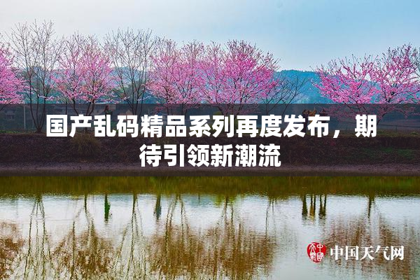 国产乱码精品系列再度发布，期待引领新潮流