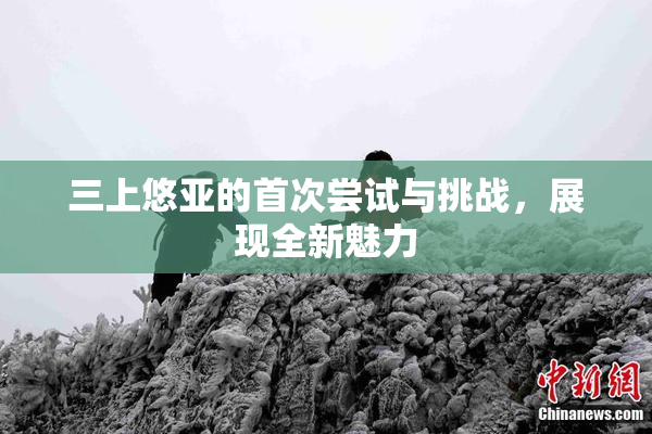 三上悠亚的首次尝试与挑战，展现全新魅力