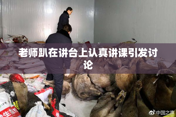 老师趴在讲台上认真讲课引发讨论