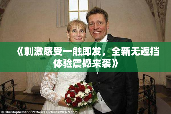 《刺激感受一触即发，全新无遮挡体验震撼来袭》