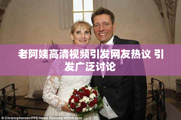 老阿姨高清视频引发网友热议 引发广泛讨论
