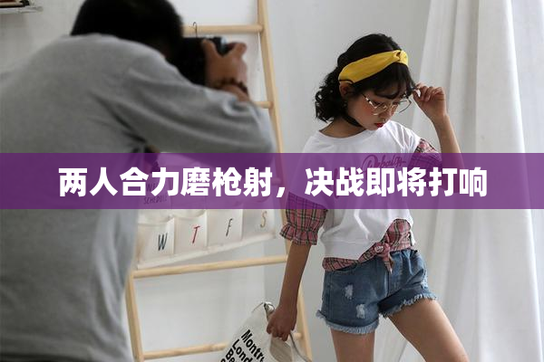 两人合力磨枪射，决战即将打响