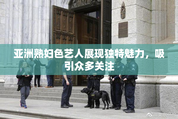 亚洲熟妇色艺人展现独特魅力，吸引众多关注