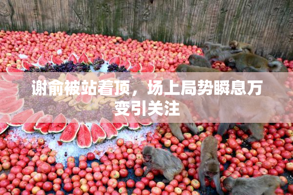 谢俞被站着顶，场上局势瞬息万变引关注