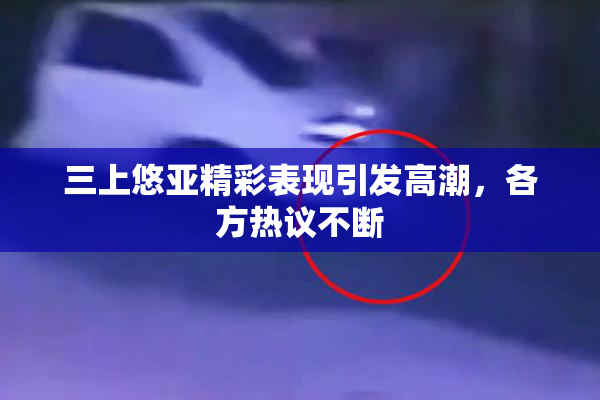 三上悠亚精彩表现引发高潮，各方热议不断