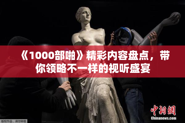 《1000部啪》精彩内容盘点，带你领略不一样的视听盛宴