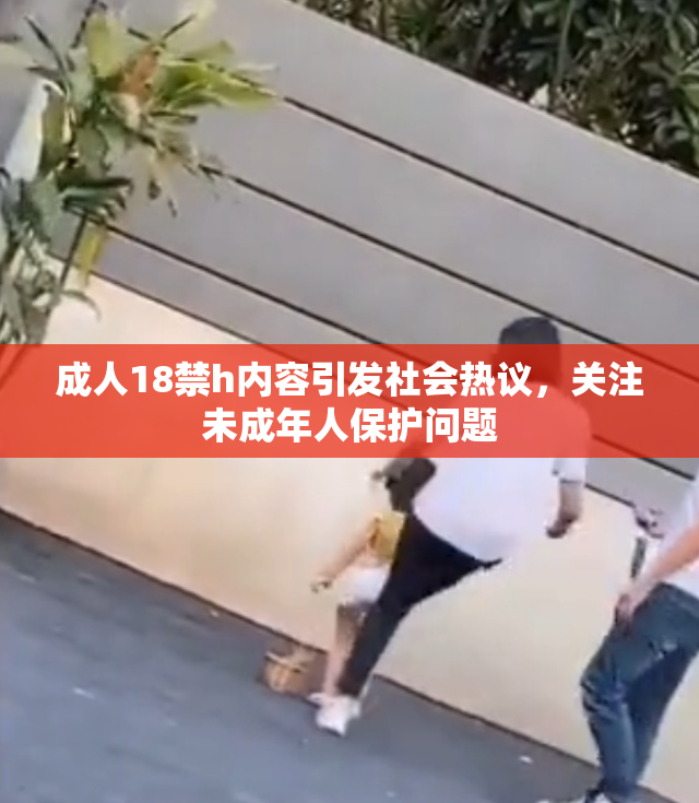成人18禁h内容引发社会热议，关注未成年人保护问题