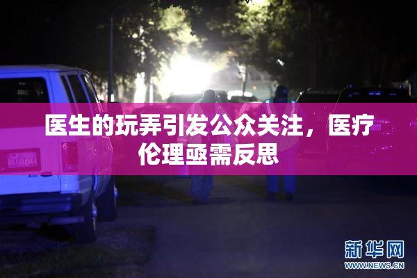 医生的玩弄引发公众关注，医疗伦理亟需反思
