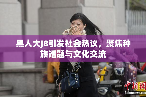 黑人大J8引发社会热议，聚焦种族话题与文化交流