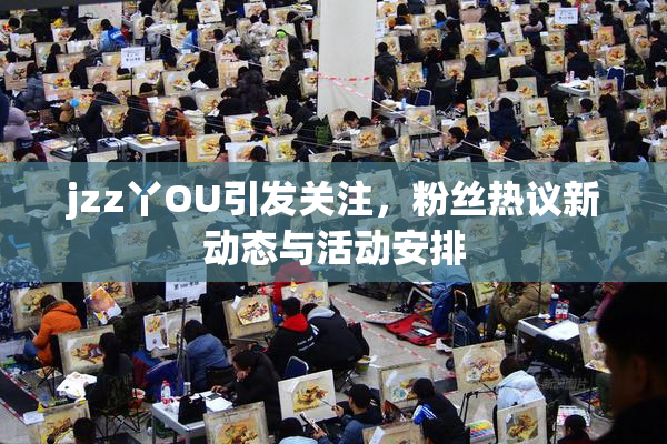 jzz丫OU引发关注，粉丝热议新动态与活动安排