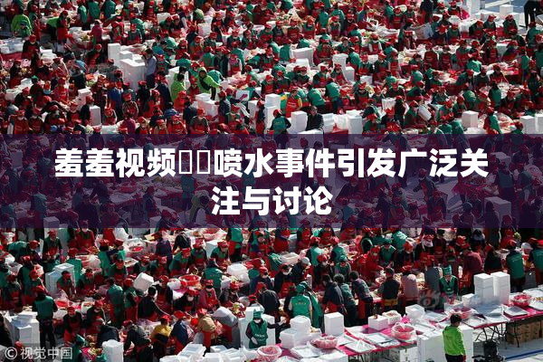 羞羞视频❌‌喷水事件引发广泛关注与讨论