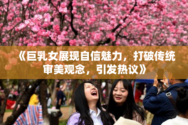 《巨乳女展现自信魅力，打破传统审美观念，引发热议》