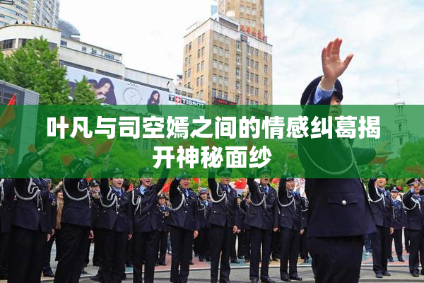 叶凡与司空嫣之间的情感纠葛揭开神秘面纱