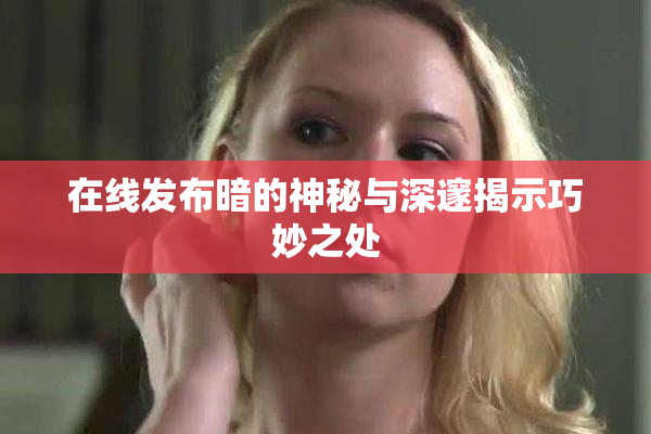 在线发布暗的神秘与深邃揭示巧妙之处