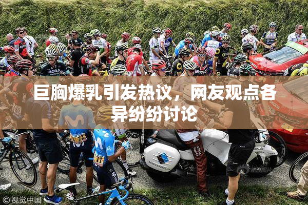 巨胸爆乳引发热议，网友观点各异纷纷讨论