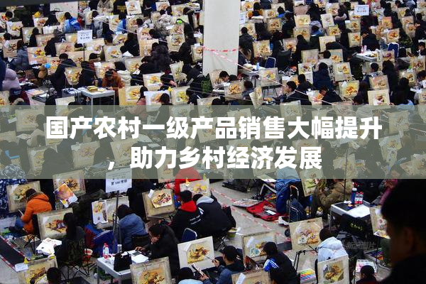 国产农村一级产品销售大幅提升，助力乡村经济发展