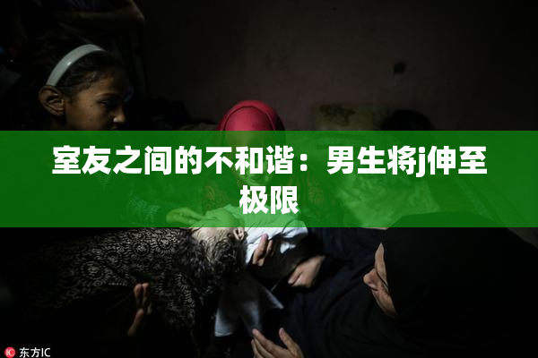 室友之间的不和谐：男生将j伸至极限