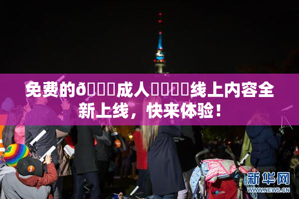 免费的🔞成人❌‌❌‌线上内容全新上线，快来体验！
