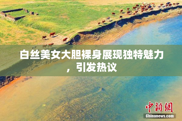 白丝美女大胆裸身展现独特魅力，引发热议