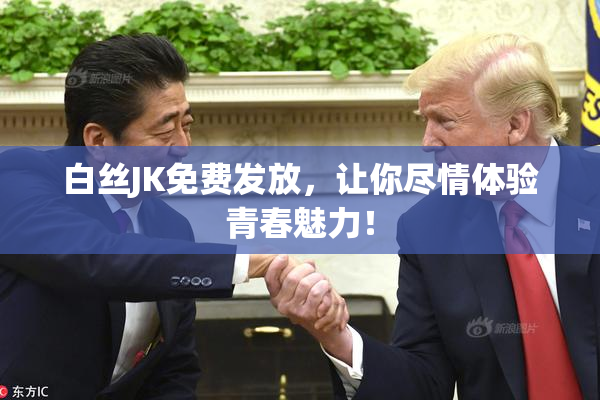 白丝JK免费发放，让你尽情体验青春魅力！