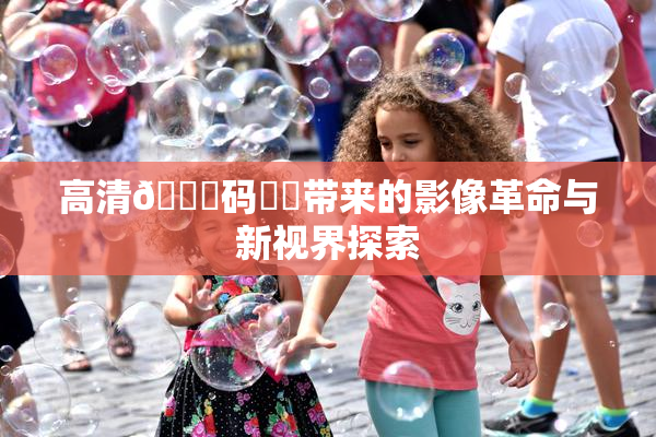高清🈚码❌‌带来的影像革命与新视界探索