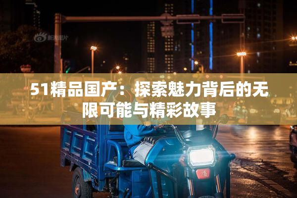 51精品国产：探索魅力背后的无限可能与精彩故事