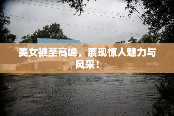 美女被至高峰，展现惊人魅力与风采！