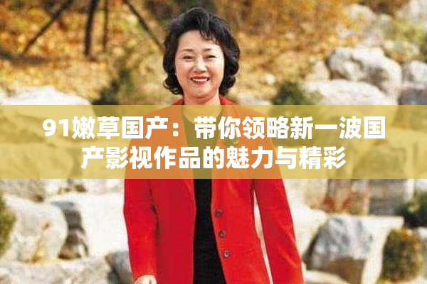 91嫩草国产：带你领略新一波国产影视作品的魅力与精彩