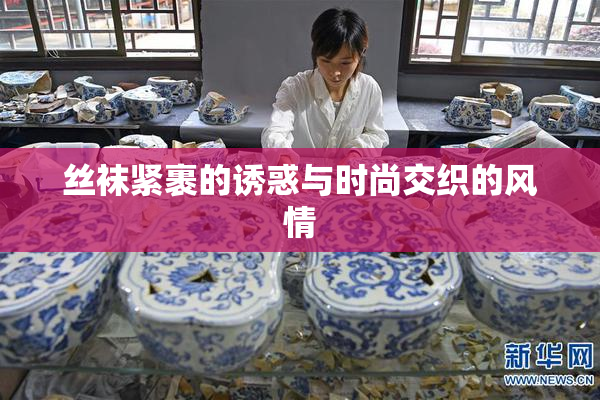 丝袜紧裹的诱惑与时尚交织的风情