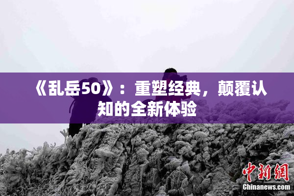 《乱岳50》：重塑经典，颠覆认知的全新体验