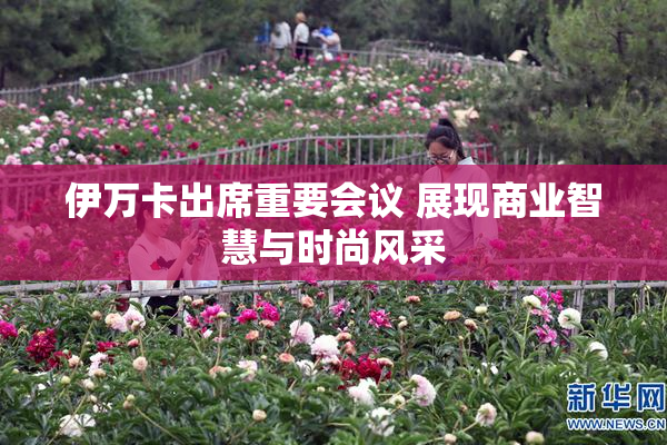 伊万卡出席重要会议 展现商业智慧与时尚风采