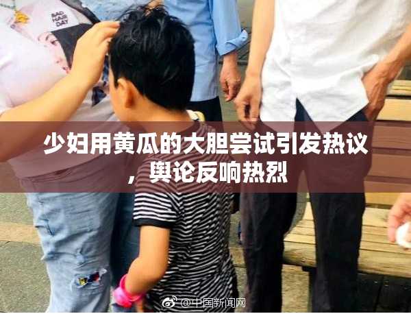 少妇用黄瓜的大胆尝试引发热议，舆论反响热烈