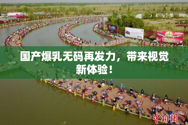 国产爆乳无码再发力，带来视觉新体验！