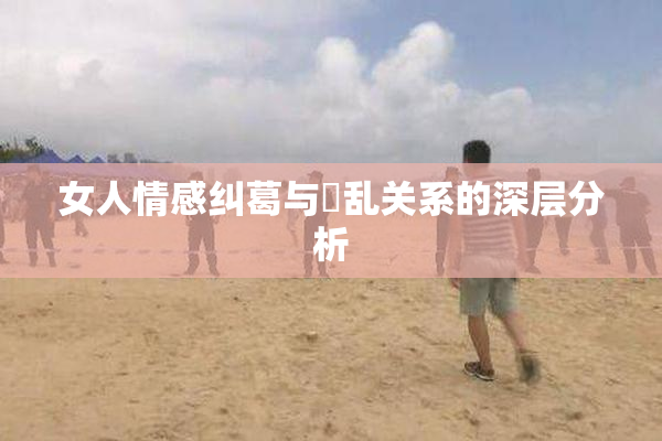 女人情感纠葛与婬乱关系的深层分析
