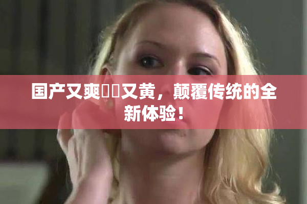 国产又爽❌‌又黄，颠覆传统的全新体验！