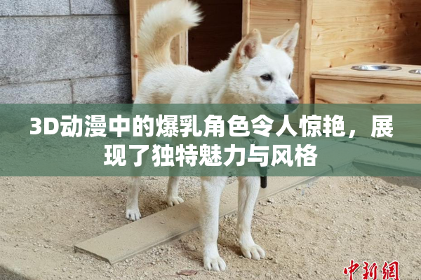3D动漫中的爆乳角色令人惊艳，展现了独特魅力与风格
