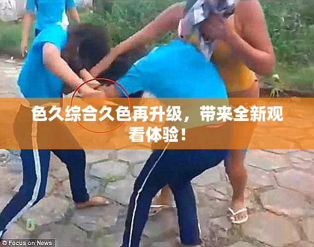 色久综合久色再升级，带来全新观看体验！