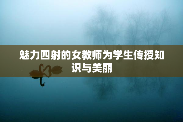 魅力四射的女教师为学生传授知识与美丽