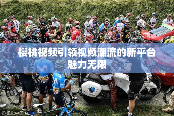 樱桃视频引领视频潮流的新平台魅力无限