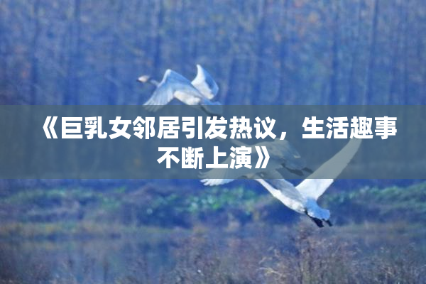 《巨乳女邻居引发热议，生活趣事不断上演》