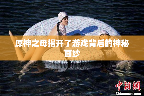 原神之母揭开了游戏背后的神秘面纱