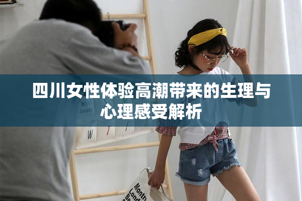 四川女性体验高潮带来的生理与心理感受解析