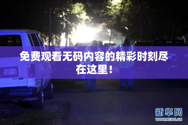 免费观看无码内容的精彩时刻尽在这里！