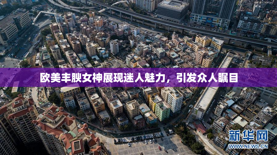 欧美丰腴女神展现迷人魅力，引发众人瞩目
