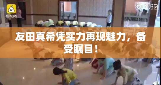友田真希凭实力再现魅力，备受瞩目！