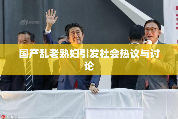 国产乱老熟妇引发社会热议与讨论